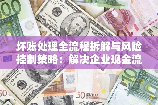 武汉坏账处理全流程拆解与风险控制策略：解决企业现金流顽疾的实战指南