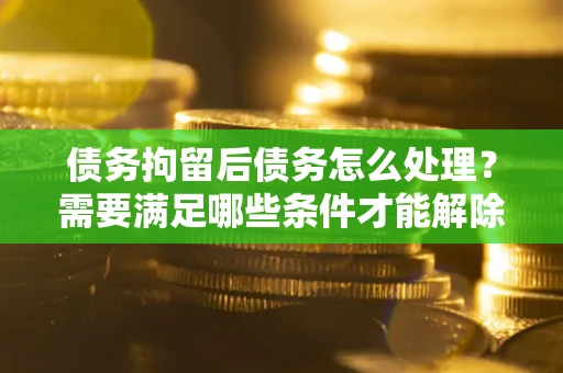 武汉债务拘留后债务怎么处理？需要满足哪些条件才能解除？
