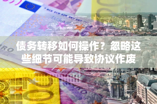 武汉债务转移如何操作？忽略这些细节可能导致协议作废