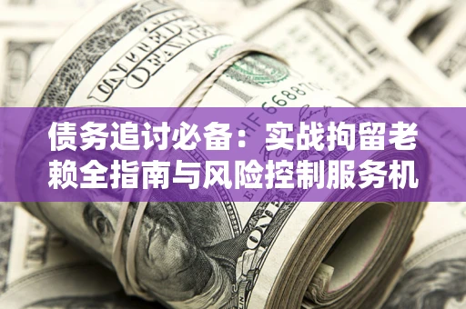 武汉债务追讨必备：实战拘留老赖全指南与风险控制服务机构推荐